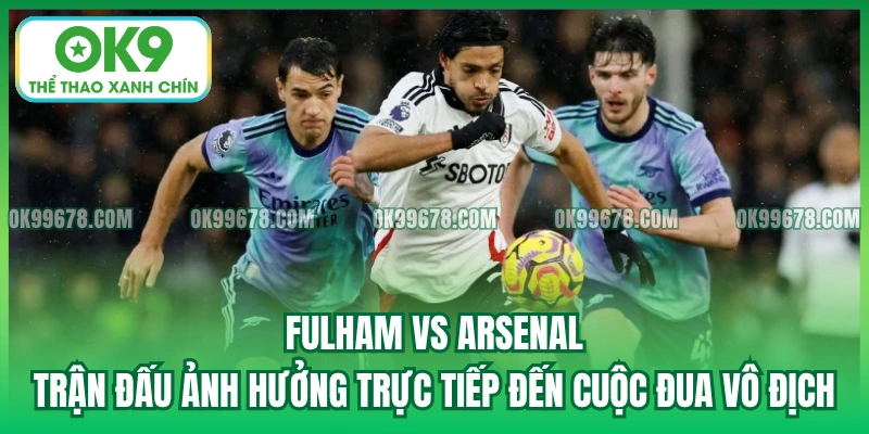 Fulham vs Arsenal - Trận đấu ảnh hưởng trực tiếp đến cuộc đua vô địch